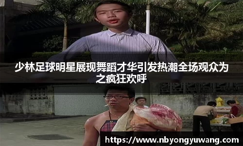 少林足球明星展现舞蹈才华引发热潮全场观众为之疯狂欢呼