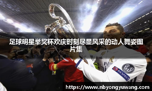 足球明星举奖杯欢庆时刻尽显风采的动人舞姿图片集